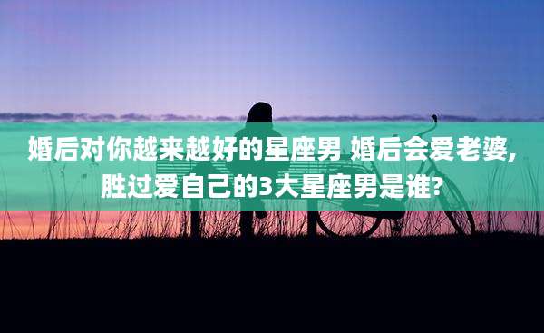 婚后对你越来越好的星座男 婚后会爱老婆,胜过爱自己的3大星座男是谁?