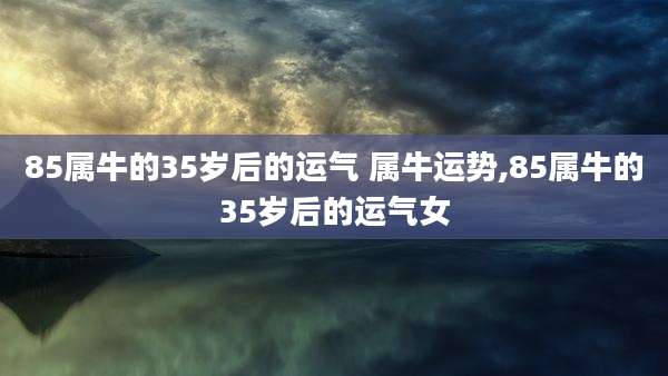 85属牛的35岁后的运气 属牛运势,85属牛的35岁后的运气女