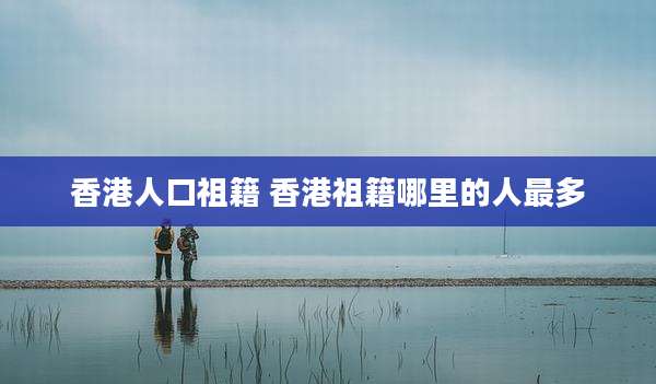 香港人口祖籍 香港祖籍哪里的人最多