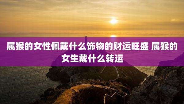 属猴的女性佩戴什么饰物的财运旺盛 属猴的女生戴什么转运
