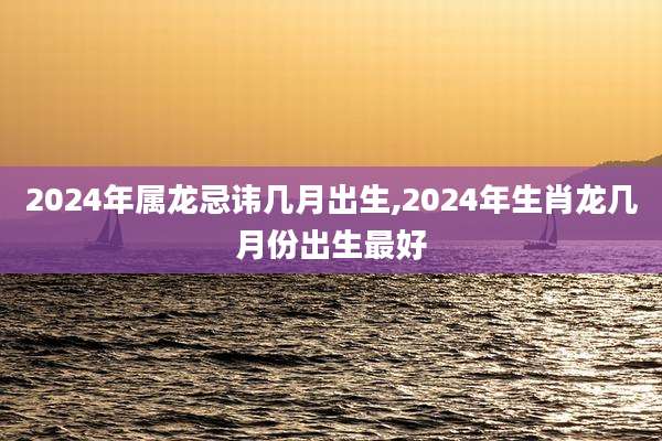 2024年属龙忌讳几月出生,2024年生肖龙几月份出生最好