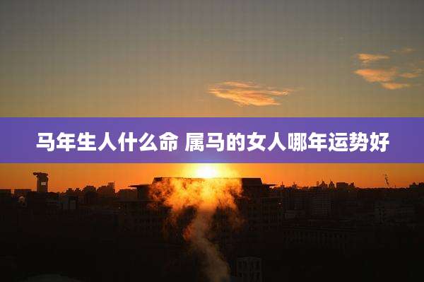 马年生人什么命 属马的女人哪年运势好