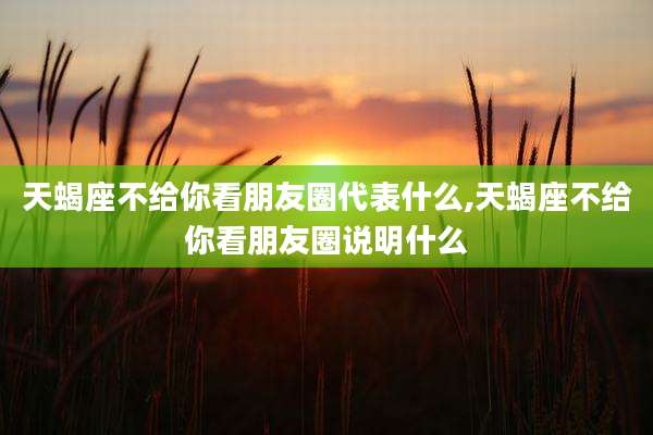 天蝎座不给你看朋友圈代表什么,天蝎座不给你看朋友圈说明什么