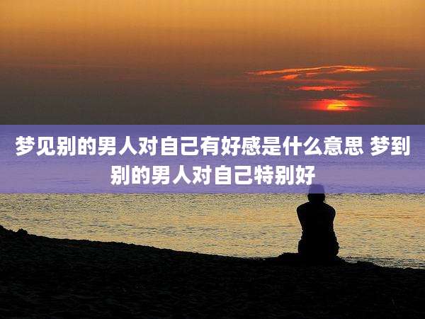 梦见别的男人对自己有好感是什么意思 梦到别的男人对自己特别好