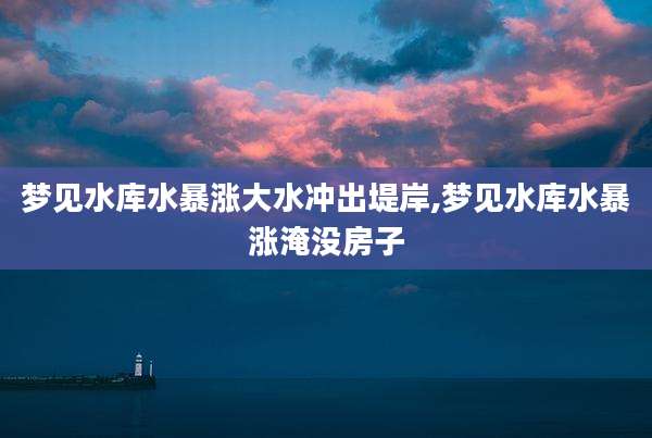 梦见水库水暴涨大水冲出堤岸,梦见水库水暴涨淹没房子