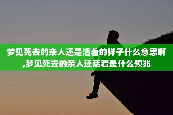 梦见死去的亲人还是活着的样子什么意思啊,梦见死去的亲人还活着是什么预兆