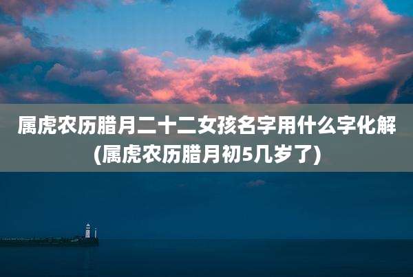 属虎农历腊月二十二女孩名字用什么字化解(属虎农历腊月初5几岁了)