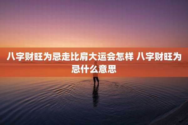 八字财旺为忌走比肩大运会怎样 八字财旺为忌什么意思
