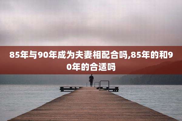 85年与90年成为夫妻相配合吗,85年的和90年的合适吗