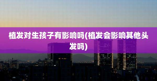 植发对生孩子有影响吗(植发会影响其他头发吗)