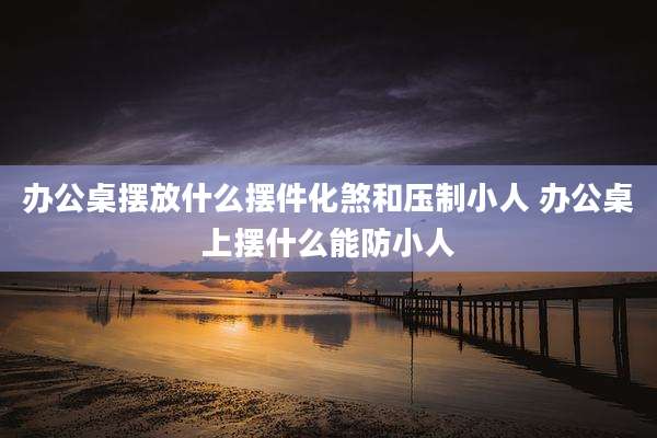 办公桌摆放什么摆件化煞和压制小人 办公桌上摆什么能防小人
