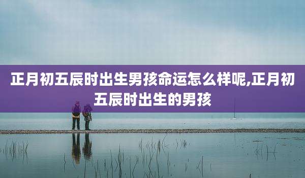 正月初五辰时出生男孩命运怎么样呢,正月初五辰时出生的男孩