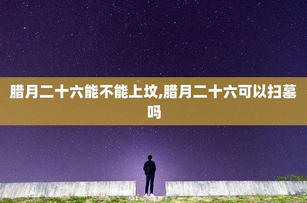 腊月二十六能不能上坟,腊月二十六可以扫墓吗