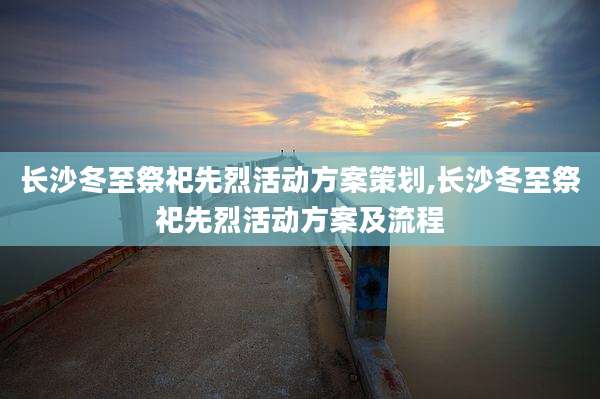 长沙冬至祭祀先烈活动方案策划,长沙冬至祭祀先烈活动方案及流程