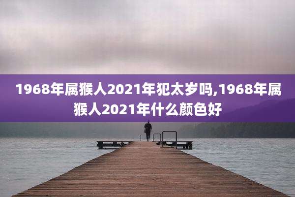 1968年属猴人2021年犯太岁吗,1968年属猴人2021年什么颜色好