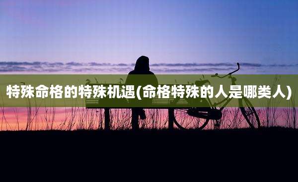 特殊命格的特殊机遇(命格特殊的人是哪类人)