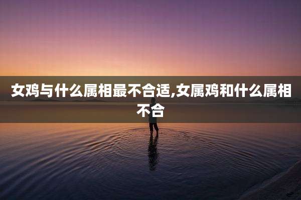 女鸡与什么属相最不合适,女属鸡和什么属相不合