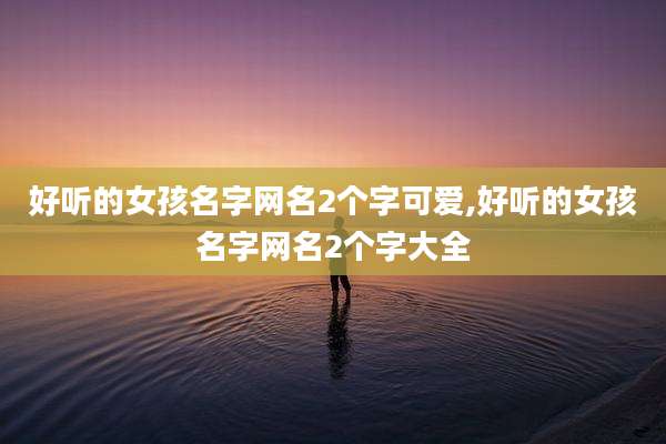 好听的女孩名字网名2个字可爱,好听的女孩名字网名2个字大全