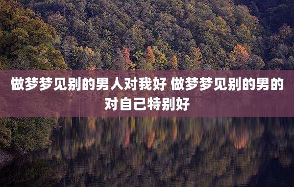 做梦梦见别的男人对我好 做梦梦见别的男的对自己特别好