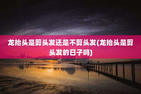 龙抬头是剪头发还是不剪头发(龙抬头是剪头发的日子吗)