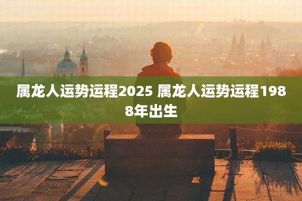 属龙人运势运程2025 属龙人运势运程1988年出生