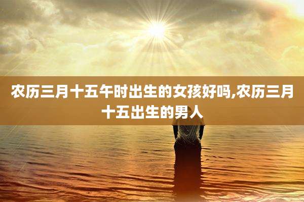 农历三月十五午时出生的女孩好吗,农历三月十五出生的男人