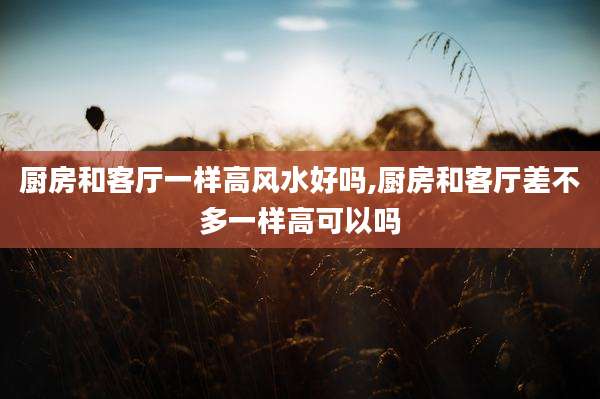 厨房和客厅一样高风水好吗,厨房和客厅差不多一样高可以吗