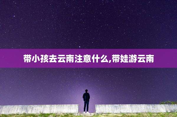 带小孩去云南注意什么,带娃游云南