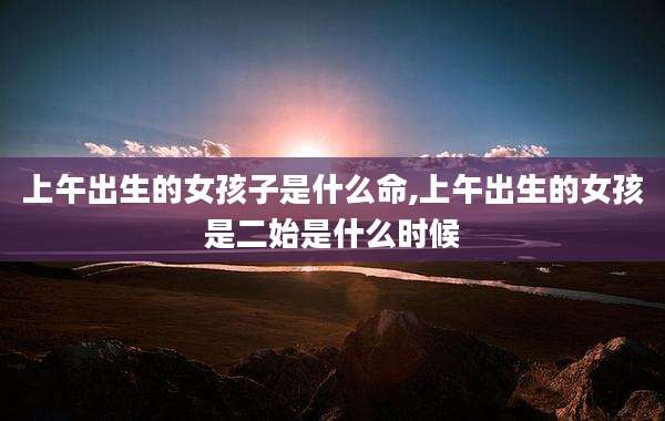 上午出生的女孩子是什么命,上午出生的女孩是二始是什么时候