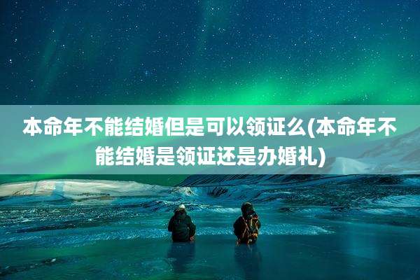 本命年不能结婚但是可以领证么(本命年不能结婚是领证还是办婚礼)