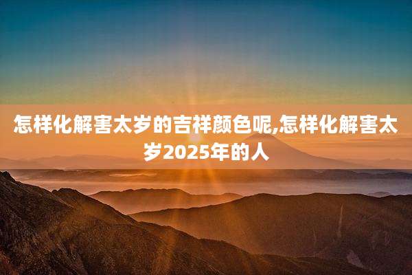 怎样化解害太岁的吉祥颜色呢,怎样化解害太岁2025年的人