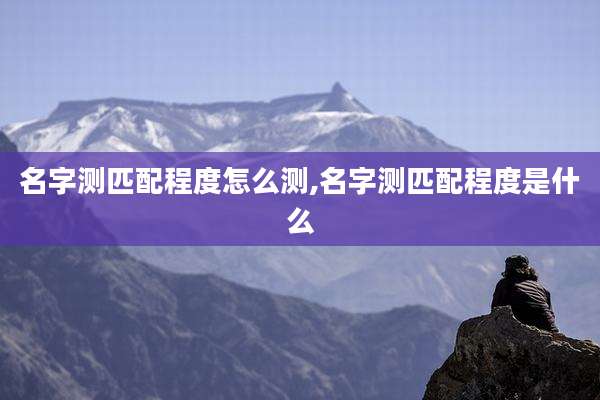 名字测匹配程度怎么测,名字测匹配程度是什么