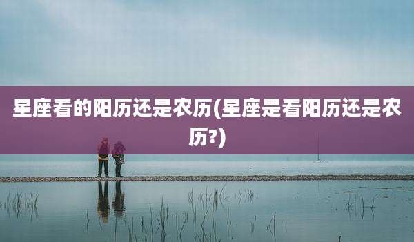 星座看的阳历还是农历(星座是看阳历还是农历?)