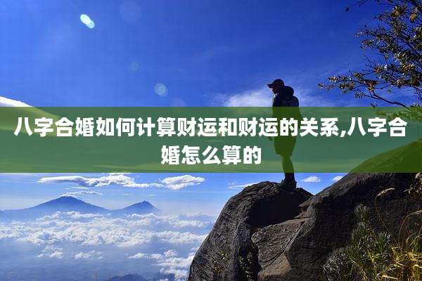 八字合婚如何计算财运和财运的关系,八字合婚怎么算的