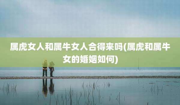 属虎女人和属牛女人合得来吗(属虎和属牛女的婚姻如何)