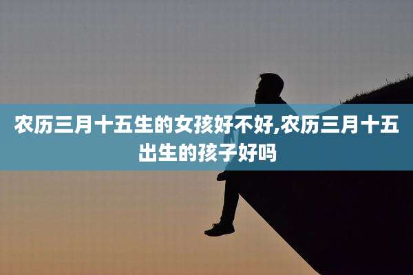 农历三月十五生的女孩好不好,农历三月十五出生的孩子好吗