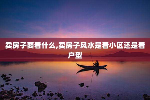 卖房子要看什么,卖房子风水是看小区还是看户型