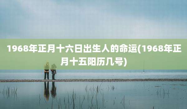 1968年正月十六日出生人的命运(1968年正月十五阳历几号)