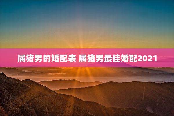 属猪男的婚配表 属猪男最佳婚配2021
