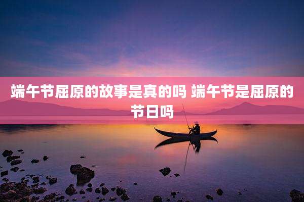 端午节屈原的故事是真的吗 端午节是屈原的节日吗