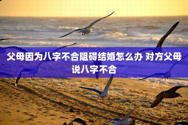 父母因为八字不合阻碍结婚怎么办 对方父母说八字不合