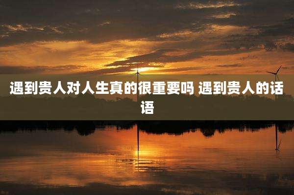 遇到贵人对人生真的很重要吗 遇到贵人的话语