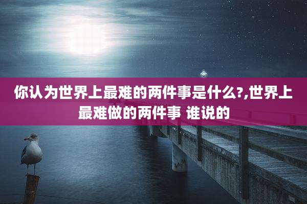 你认为世界上最难的两件事是什么?,世界上最难做的两件事 谁说的