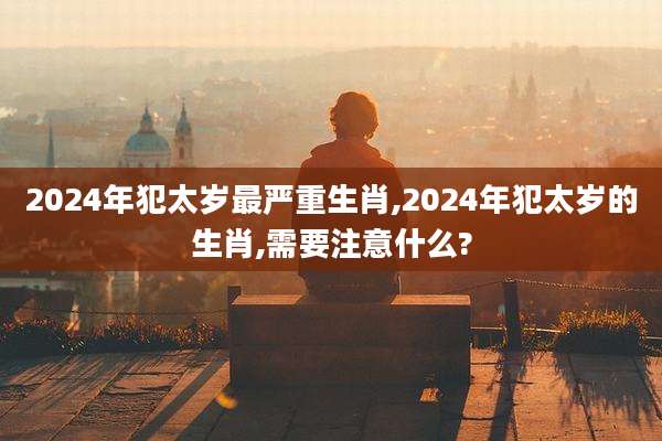 2024年犯太岁最严重生肖,2024年犯太岁的生肖,需要注意什么?