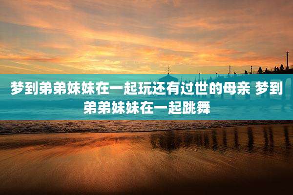 梦到弟弟妹妹在一起玩还有过世的母亲 梦到弟弟妹妹在一起跳舞