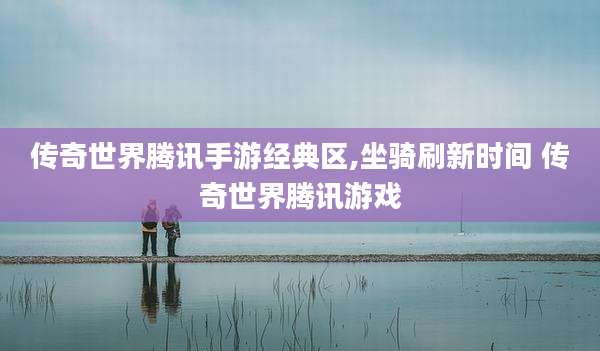传奇世界腾讯手游经典区,坐骑刷新时间 传奇世界腾讯游戏