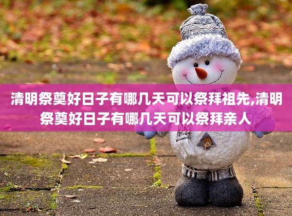 清明祭奠好日子有哪几天可以祭拜祖先,清明祭奠好日子有哪几天可以祭拜亲人