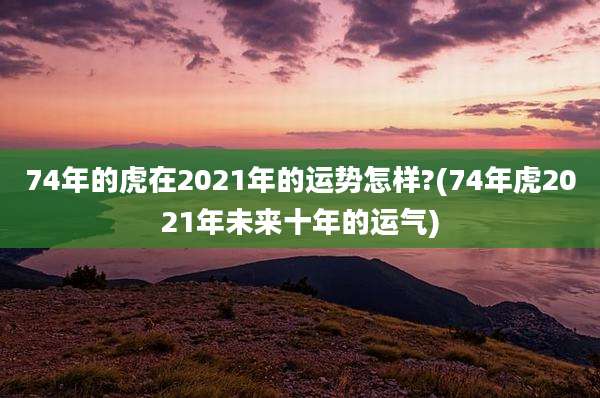 74年的虎在2021年的运势怎样?(74年虎2021年未来十年的运气)
