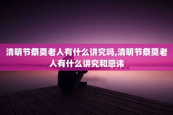 清明节祭奠老人有什么讲究吗,清明节祭奠老人有什么讲究和忌讳