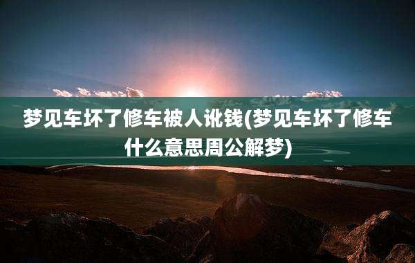 梦见车坏了修车被人讹钱(梦见车坏了修车什么意思周公解梦)